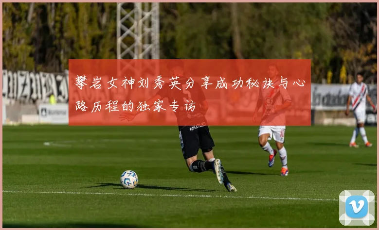 攀岩女神刘秀英分享成功秘诀与心路历程的独家专访