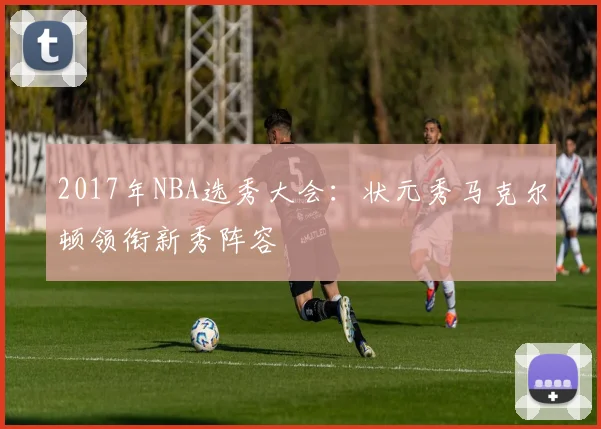 2017年NBA选秀大会：状元秀马克尔顿领衔新秀阵容