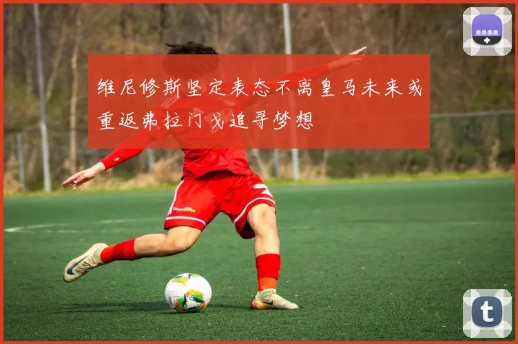 维尼修斯坚定表态不离皇马未来或重返弗拉门戈追寻梦想