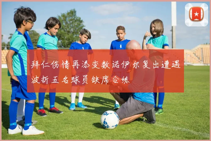 拜仁伤情再添变数诺伊尔复出遭遇波折五名球员缺席合练