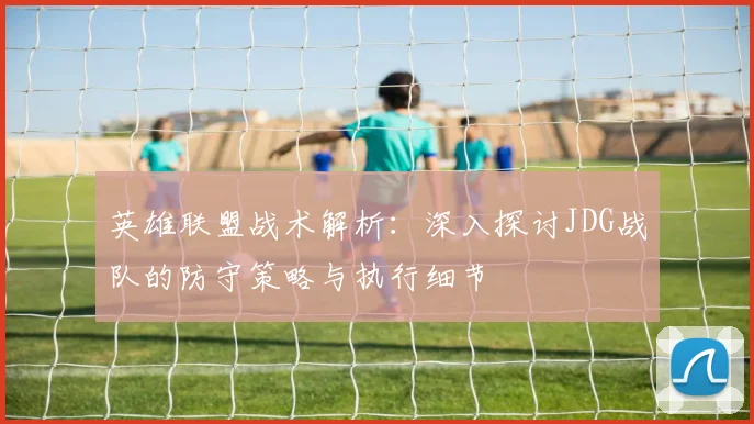 英雄联盟战术解析：深入探讨JDG战队的防守策略与执行细节
