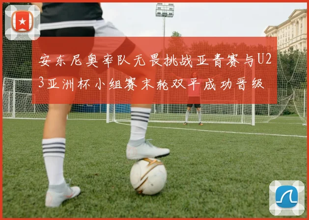 安东尼奥率队无畏挑战亚青赛与U23亚洲杯小组赛末轮双平成功晋级