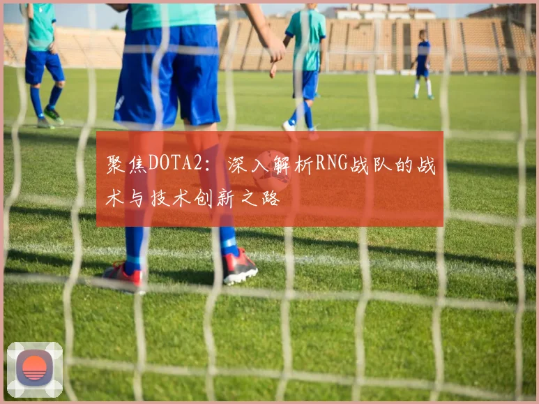 聚焦DOTA2：深入解析RNG战队的战术与技术创新之路