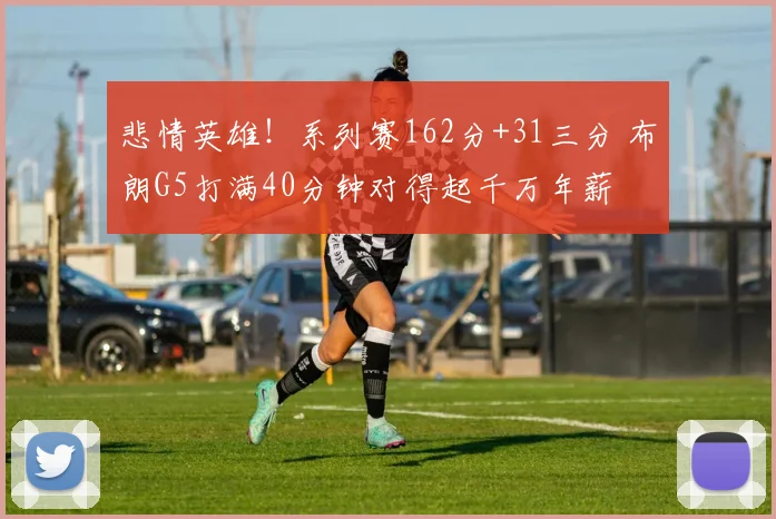 悲情英雄！系列赛162分+31三分 布朗G5打满40分钟对得起千万年薪