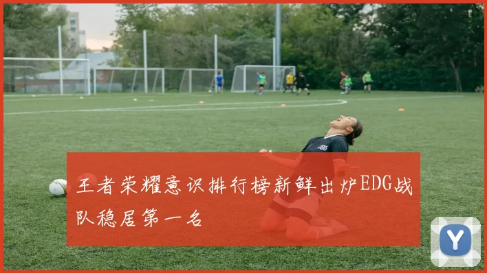 王者荣耀意识排行榜新鲜出炉EDG战队稳居第一名