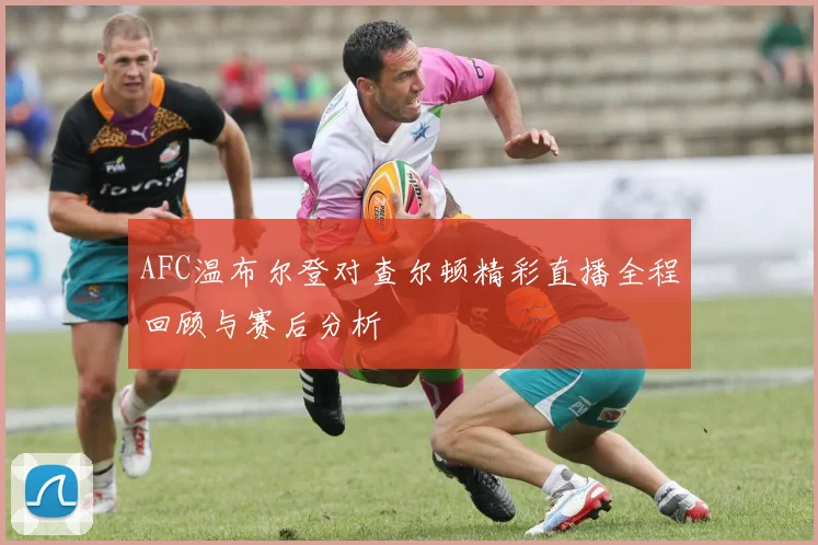 AFC温布尔登对查尔顿精彩直播全程回顾与赛后分析