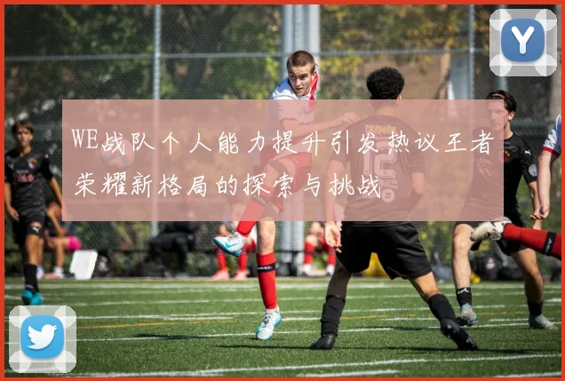 WE战队个人能力提升引发热议王者荣耀新格局的探索与挑战