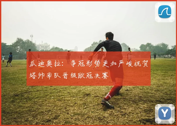 瓜迪奥拉：争冠形势更加严峻祝贺塔帅率队晋级欧冠决赛
