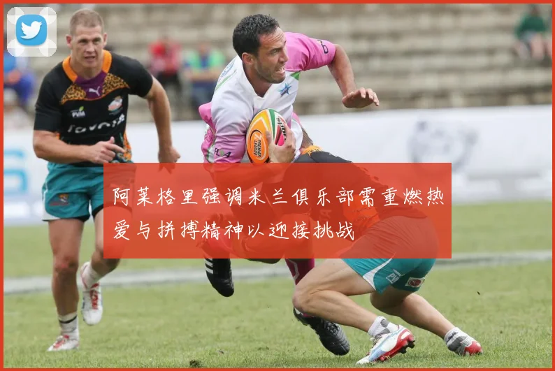 阿莱格里强调米兰俱乐部需重燃热爱与拼搏精神以迎接挑战