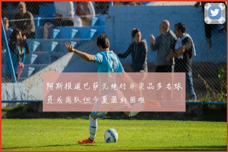 阿斯报道巴萨无绝对非卖品多名球员或离队但今夏盈利困难