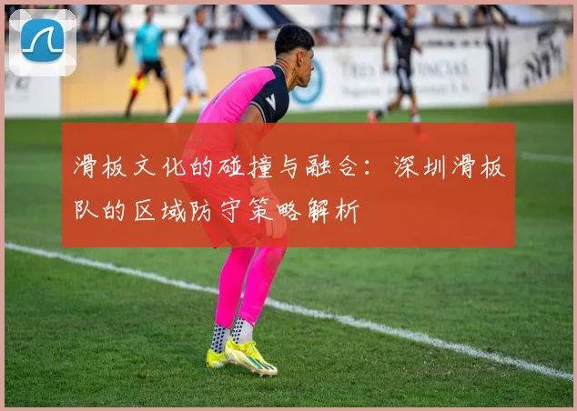 滑板文化的碰撞与融合：深圳滑板队的区域防守策略解析