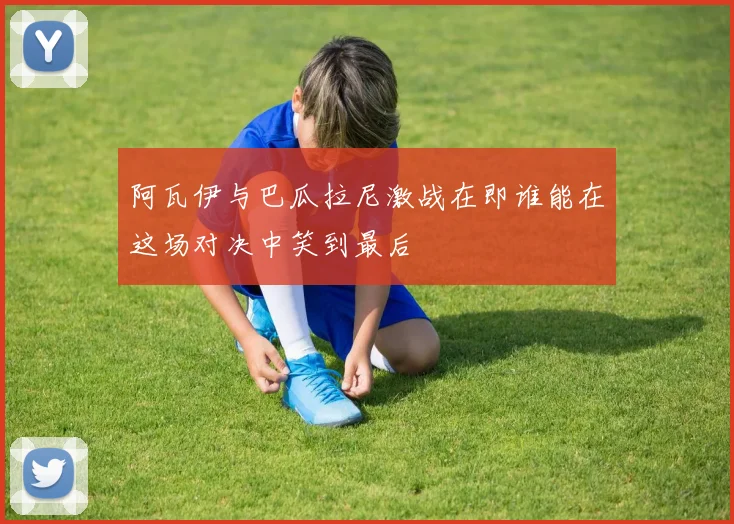 阿瓦伊与巴瓜拉尼激战在即谁能在这场对决中笑到最后